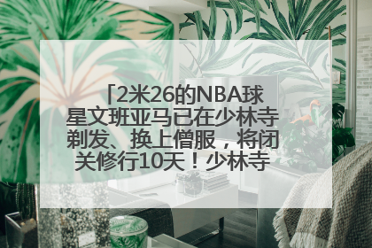 2米26的NBA球星文班亚马已在少林寺剃发、换上僧服，将闭关修行10天！少林寺回应：人在寺里