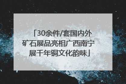 30余件/套国内外矿石展品亮相广西南宁 展千年铜文化韵味