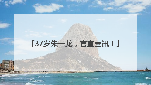 37岁朱一龙，官宣喜讯！