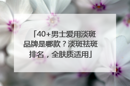 40+男士爱用淡斑品牌是哪款？淡斑祛斑排名，全肤质适用