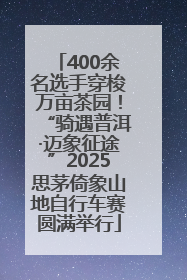 400余名选手穿梭万亩茶园！“骑遇普洱·迈象征途”2025思茅倚象山地自行车赛圆满举行