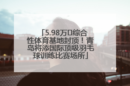 5.98万㎡综合性体育基地封顶！青岛将添国际顶级羽毛球训练比赛场所