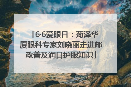 6·6爱眼日：菏泽华厦眼科专家刘晓丽走进邮政普及润目护眼知识