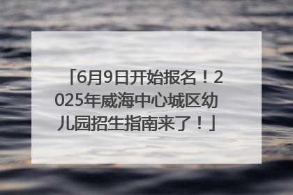6月9日开始报名！2025年威海中心城区幼儿园招生指南来了！